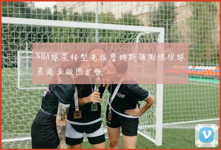 NBA球星转型老板詹姆斯领衔现役球员商业版图扩张
