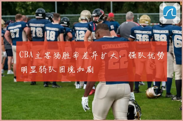 CBA主客场胜率差异扩大，强队优势明显弱队困境加剧
