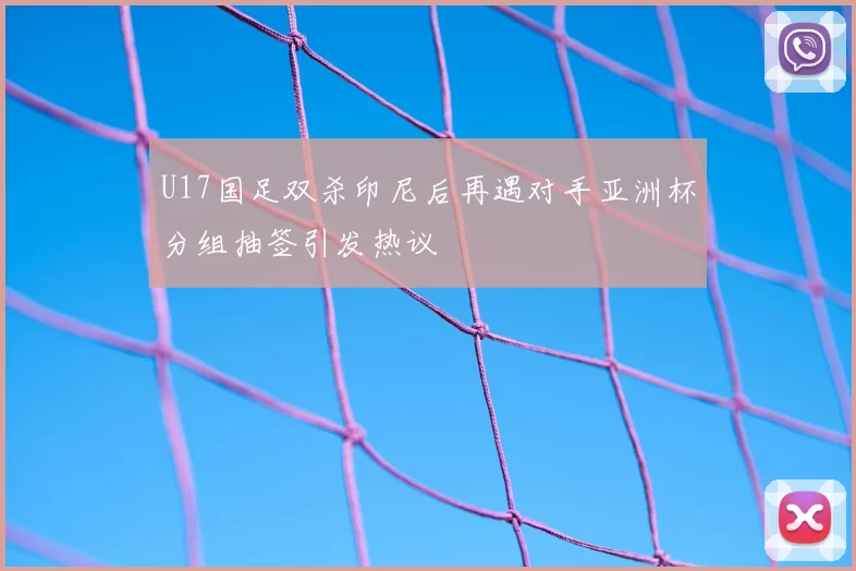 U17国足双杀印尼后再遇对手亚洲杯分组抽签引发热议