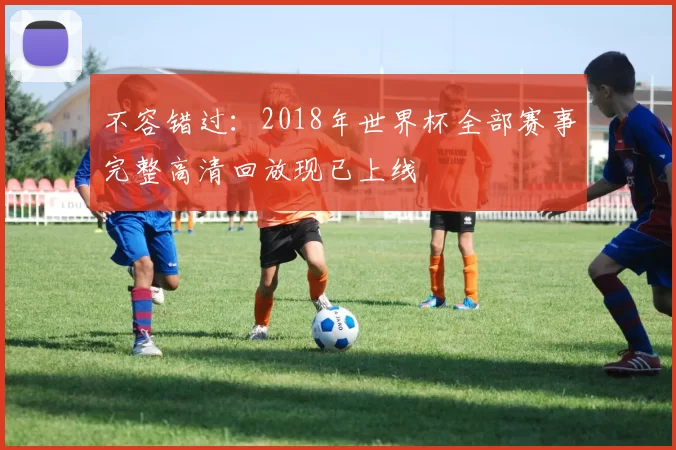 不容错过：2018年世界杯全部赛事完整高清回放现已上线