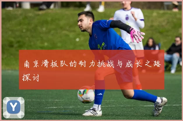 南京滑板队的耐力挑战与成长之路探讨