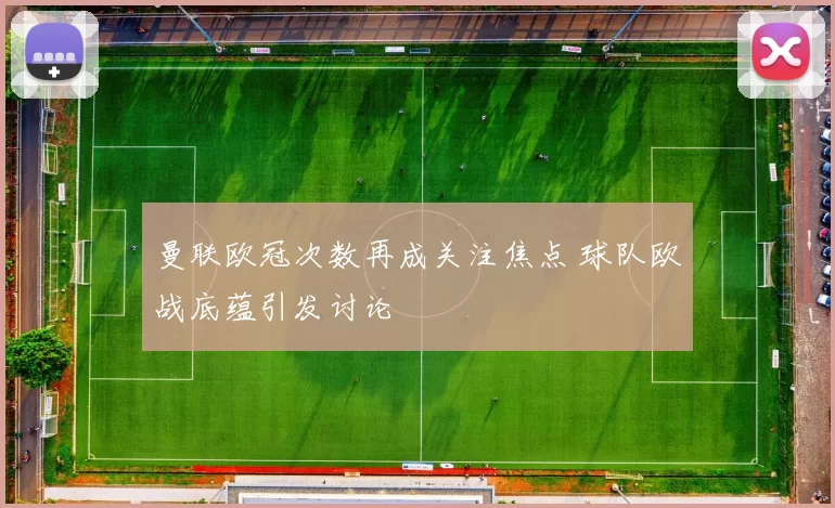 曼联欧冠次数再成关注焦点 球队欧战底蕴引发讨论