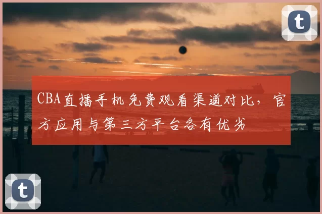 CBA直播手机免费观看渠道对比,官方应用与第三方平台各有优劣