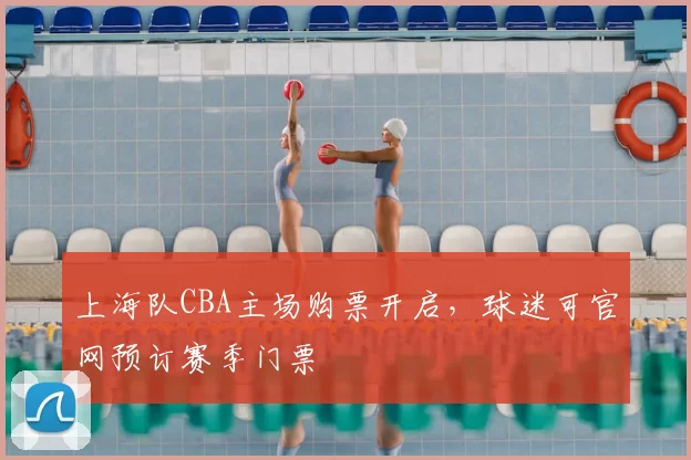 上海队CBA主场购票开启，球迷可官网预订赛季门票