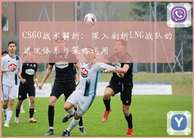 CSGO战术解析:深入剖析LNG战队的进攻体系与策略运用