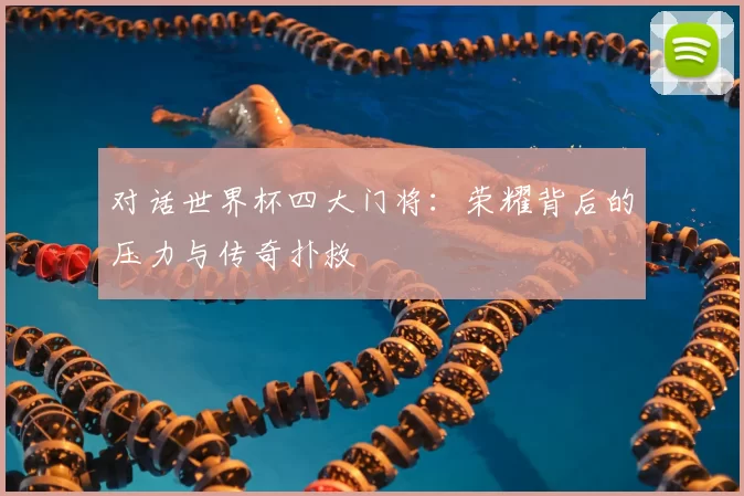 对话世界杯四大门将：荣耀背后的压力与传奇扑救