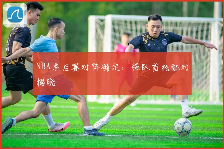 NBA季后赛对阵确定，强队首轮配对揭晓