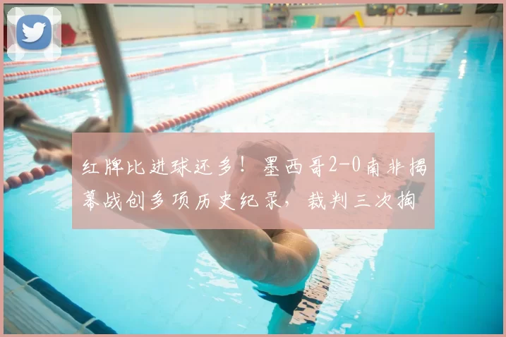 红牌比进球还多!墨西哥2-0南非揭幕战创多项历史纪录,裁判三次掏牌抢镜全场