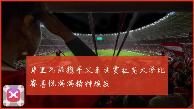 库里兄弟携手父亲共赏杜克大学比赛喜悦满满精神焕发