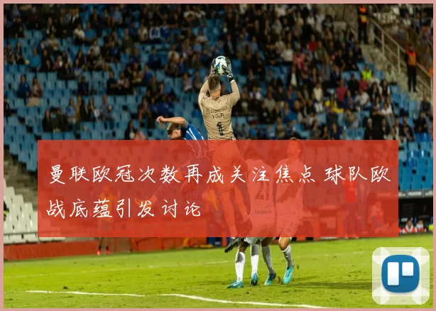 曼联欧冠次数再成关注焦点 球队欧战底蕴引发讨论