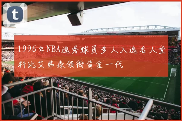 1996年NBA选秀球员多人入选名人堂科比艾弗森领衔黄金一代