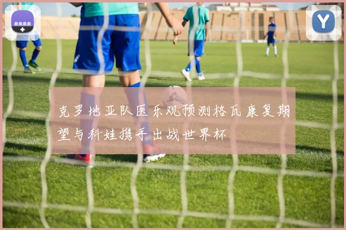 克罗地亚队医乐观预测格瓦康复期望与科娃携手出战世界杯