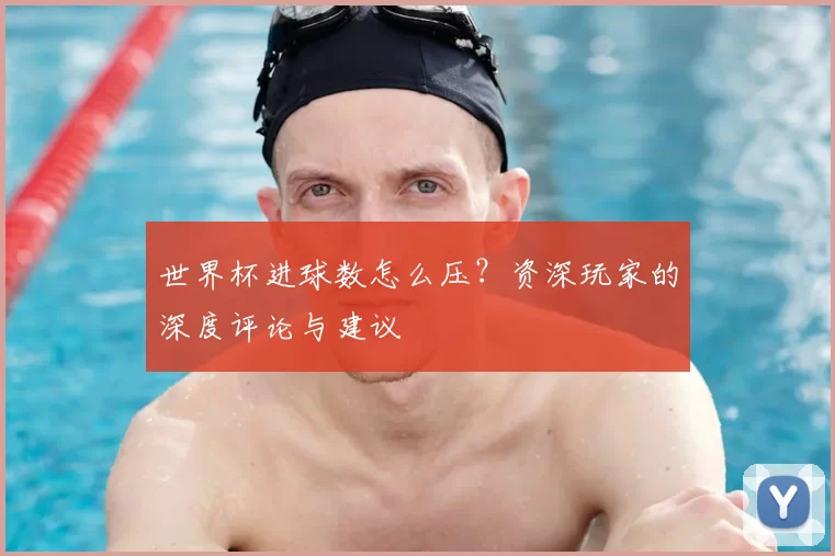 世界杯进球数怎么压？资深玩家的深度评论与建议