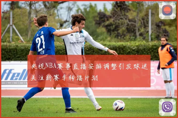 央视NBA赛事直播安排调整引发球迷关注新赛季转播计划