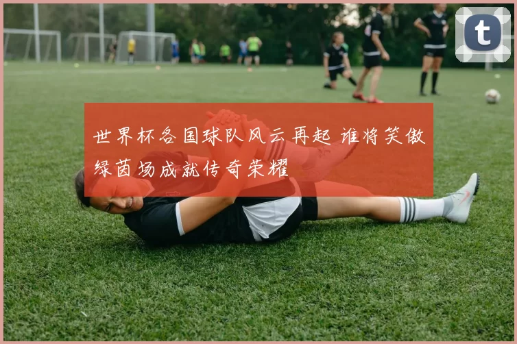 世界杯各国球队风云再起 谁将笑傲绿茵场成就传奇荣耀
