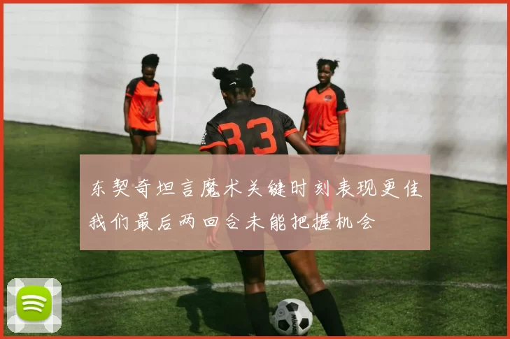 东契奇坦言魔术关键时刻表现更佳我们最后两回合未能把握机会