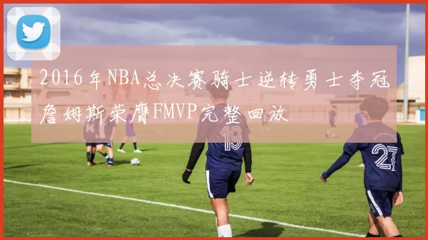 2016年NBA总决赛骑士逆转勇士夺冠詹姆斯荣膺FMVP完整回放