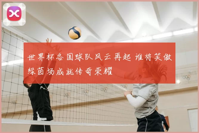 世界杯各国球队风云再起 谁将笑傲绿茵场成就传奇荣耀