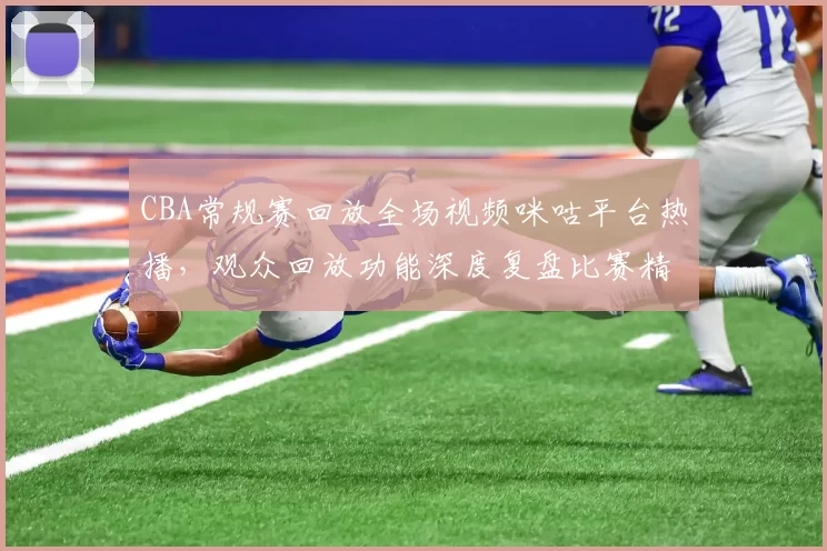 CBA常规赛回放全场视频咪咕平台热播,观众回放功能深度复盘比赛精彩瞬间