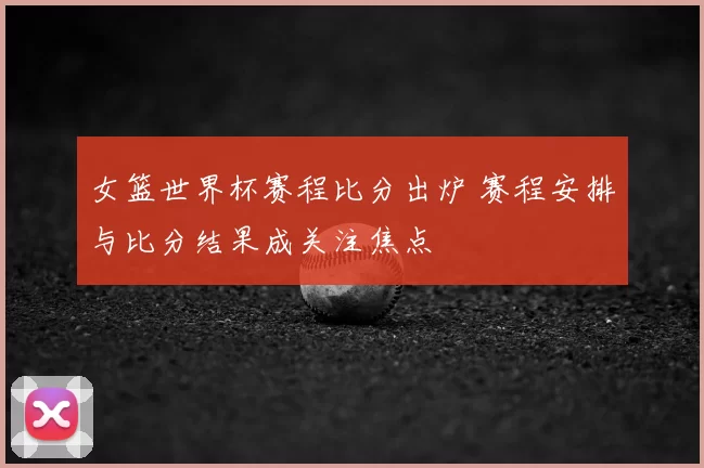 女篮世界杯赛程比分出炉 赛程安排与比分结果成关注焦点