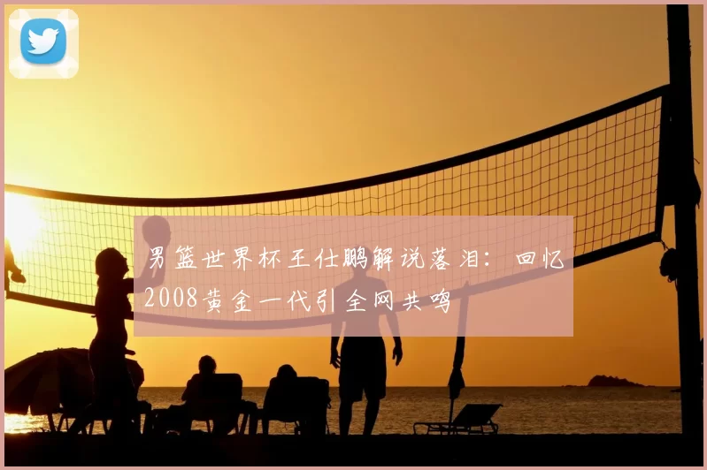 男篮世界杯王仕鹏解说落泪：回忆2008黄金一代引全网共鸣