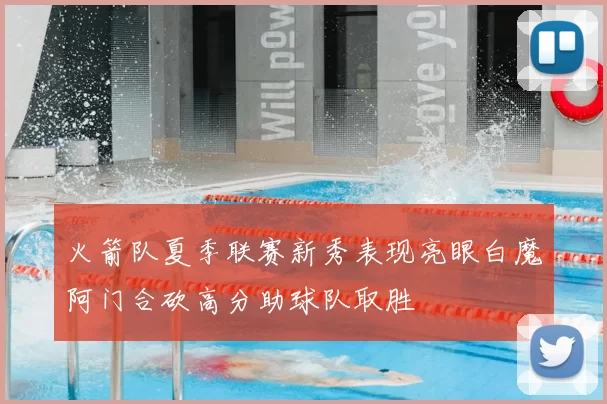 火箭队夏季联赛新秀表现亮眼白魔阿门合砍高分助球队取胜
