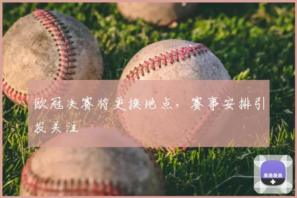 欧冠决赛将更换地点，赛事安排引发关注