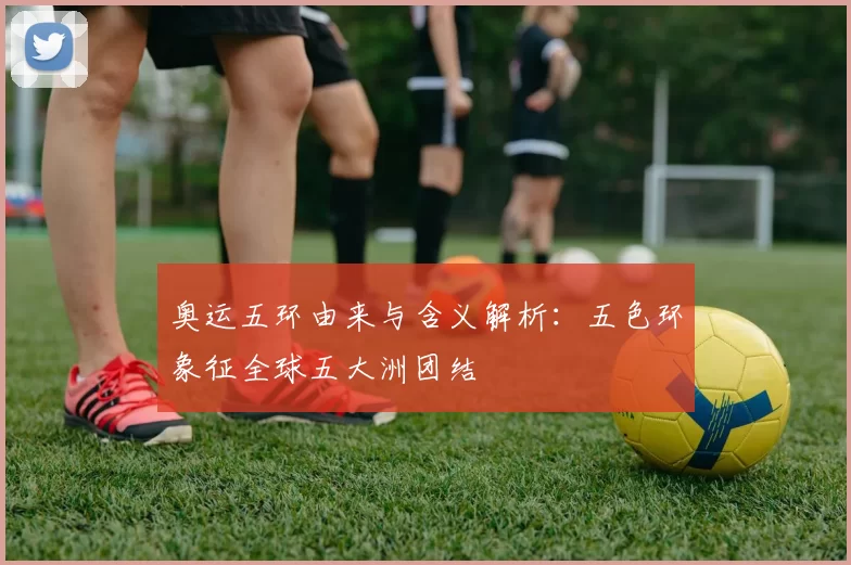 奥运五环由来与含义解析:五色环象征全球五大洲团结