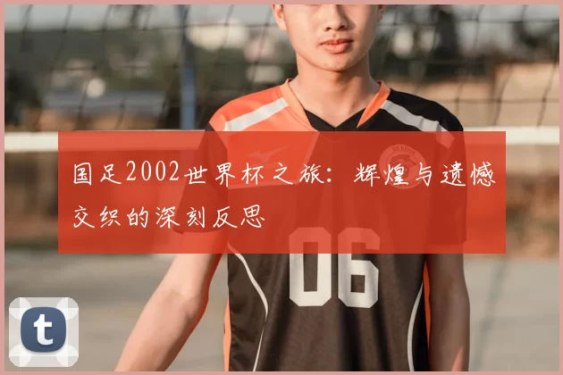 国足2002世界杯之旅：辉煌与遗憾交织的深刻反思