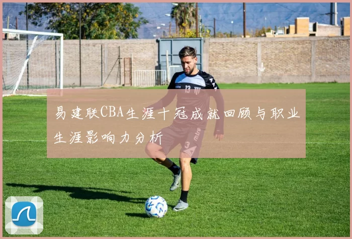易建联CBA生涯十冠成就回顾与职业生涯影响力分析