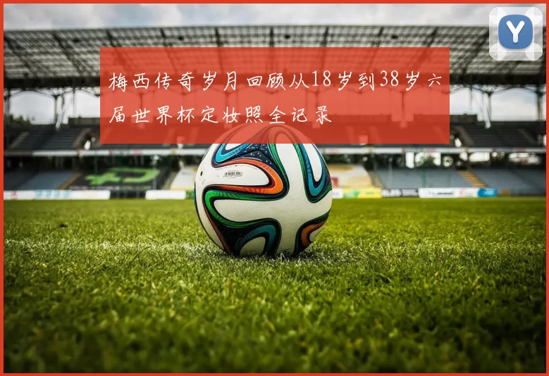 梅西传奇岁月回顾从18岁到38岁六届世界杯定妆照全记录