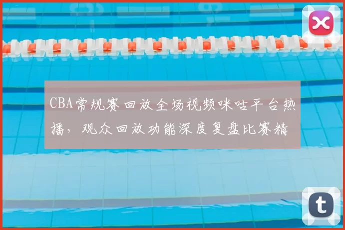 CBA常规赛回放全场视频咪咕平台热播,观众回放功能深度复盘比赛精彩瞬间