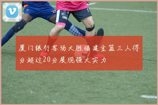 厦门银行客场大胜福建金篮三人得分超过20分展现强大实力