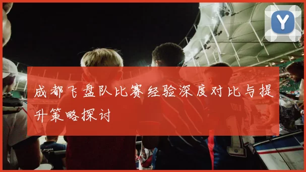 成都飞盘队比赛经验深度对比与提升策略探讨