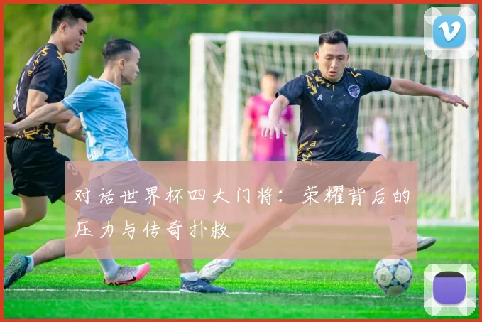 对话世界杯四大门将:荣耀背后的压力与传奇扑救
