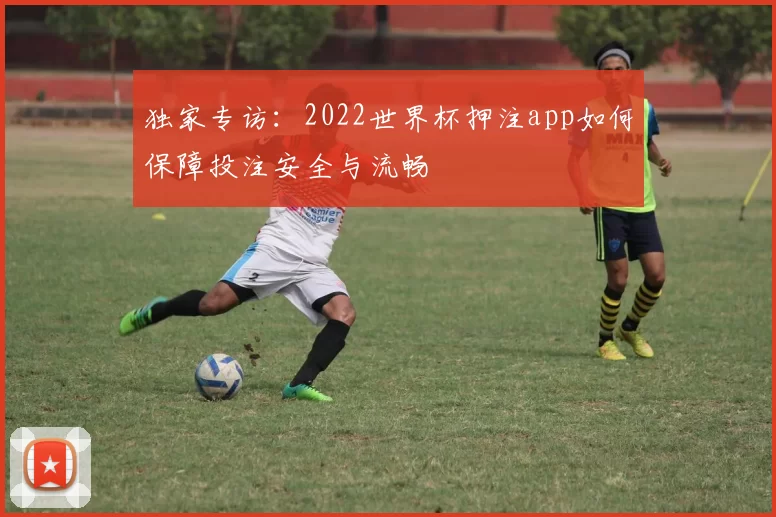 独家专访：2022世界杯押注app如何保障投注安全与流畅