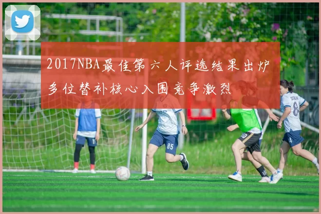 2017NBA最佳第六人评选结果出炉 多位替补核心入围竞争激烈