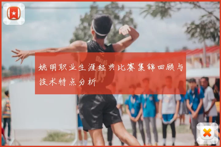 姚明职业生涯经典比赛集锦回顾与技术特点分析