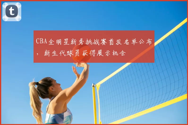 CBA全明星新秀挑战赛首发名单公布,新生代球员获得展示机会
