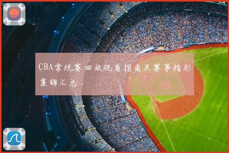 CBA常规赛回放观看指南及赛事精彩集锦汇总