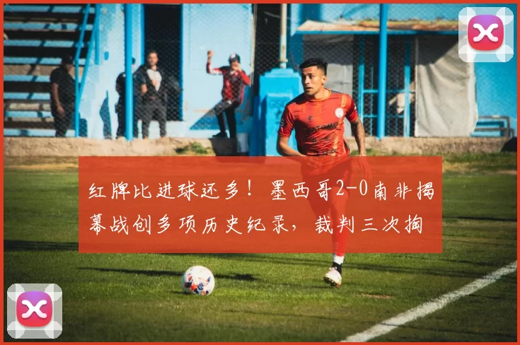 红牌比进球还多!墨西哥2-0南非揭幕战创多项历史纪录,裁判三次掏牌抢镜全场