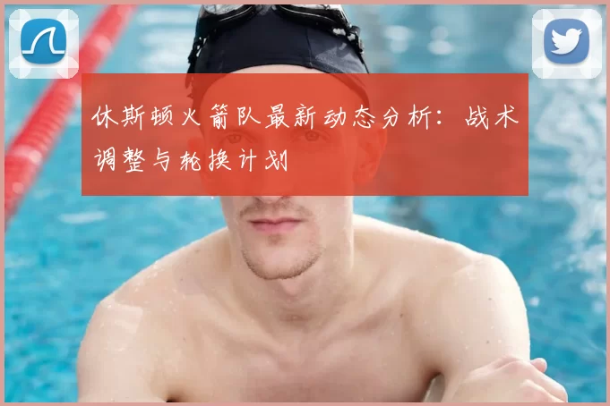 休斯顿火箭队最新动态分析：战术调整与轮换计划