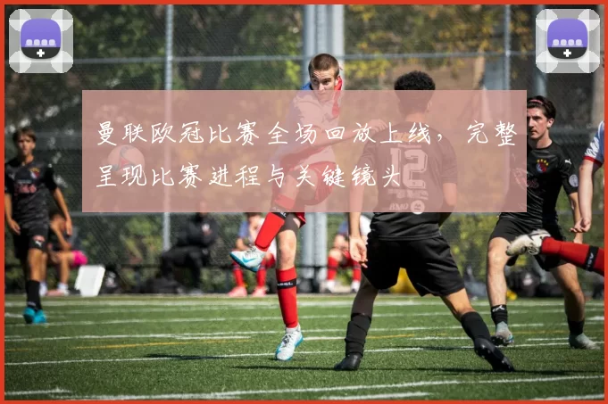 曼联欧冠比赛全场回放上线，完整呈现比赛进程与关键镜头