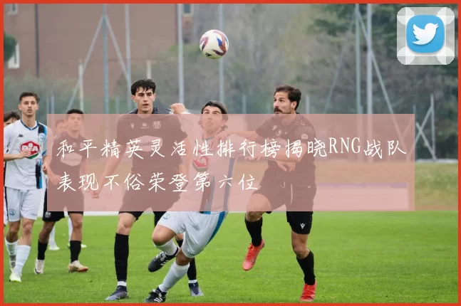 和平精英灵活性排行榜揭晓RNG战队表现不俗荣登第六位
