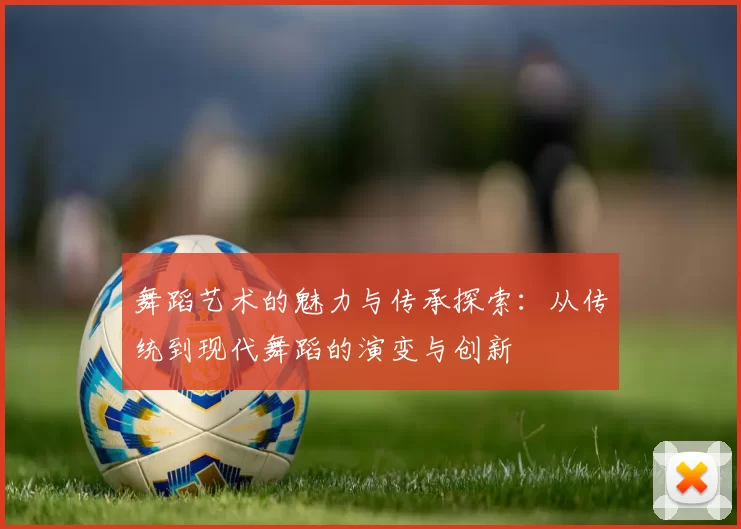 舞蹈艺术的魅力与传承探索：从传统到现代舞蹈的演变与创新