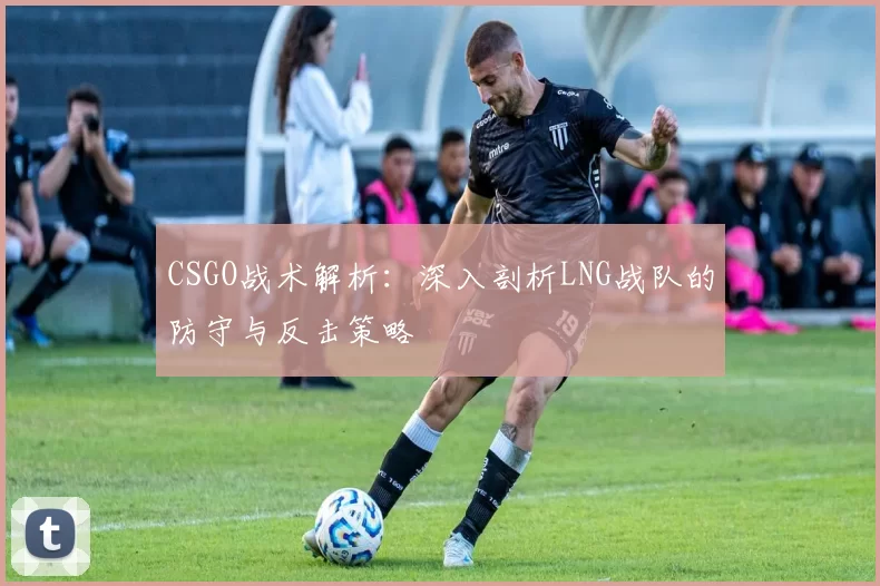 CSGO战术解析:深入剖析LNG战队的防守与反击策略
