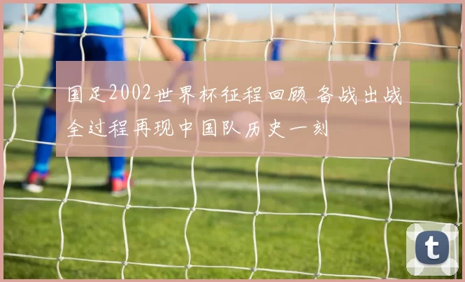 国足2002世界杯征程回顾 备战出战全过程再现中国队历史一刻