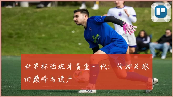 世界杯西班牙黄金一代：传控足球的巅峰与遗产