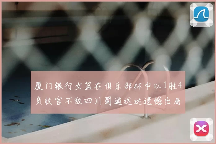 厦门银行女篮在俱乐部杯中以1胜4负收官不敌四川蜀道运达遗憾出局
