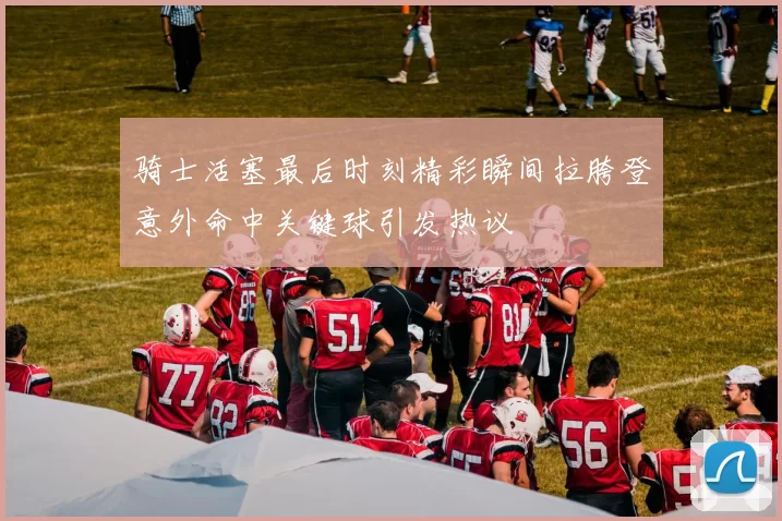 骑士活塞最后时刻精彩瞬间拉胯登意外命中关键球引发热议
